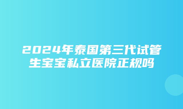 2024年泰国第三代试管生宝宝私立医院正规吗