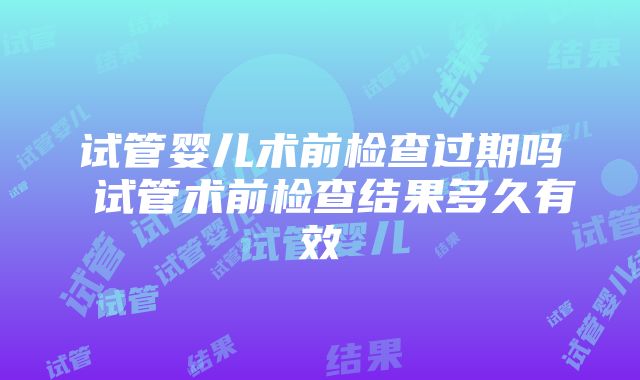 试管婴儿术前检查过期吗 试管术前检查结果多久有效