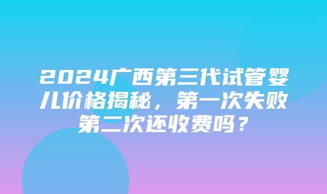 2024广西第三代试管婴儿价格揭秘，第一次失败第二次还收费吗？