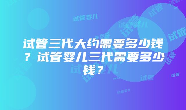 试管三代大约需要多少钱？试管婴儿三代需要多少钱？