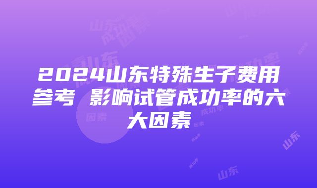 2024山东特殊生子费用参考 影响试管成功率的六大因素