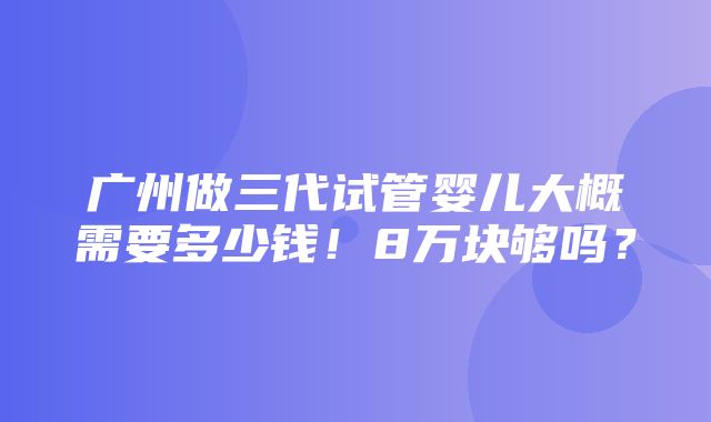 广州做三代试管婴儿大概需要多少钱！8万块够吗？