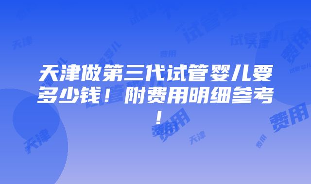 天津做第三代试管婴儿要多少钱！附费用明细参考！