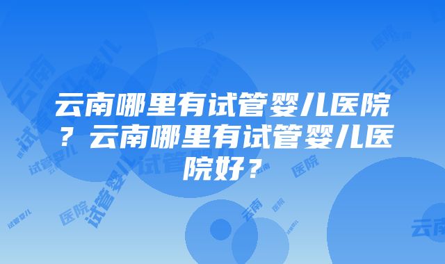 云南哪里有试管婴儿医院？云南哪里有试管婴儿医院好？