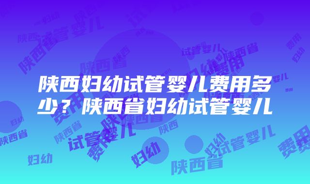 陕西妇幼试管婴儿费用多少？陕西省妇幼试管婴儿