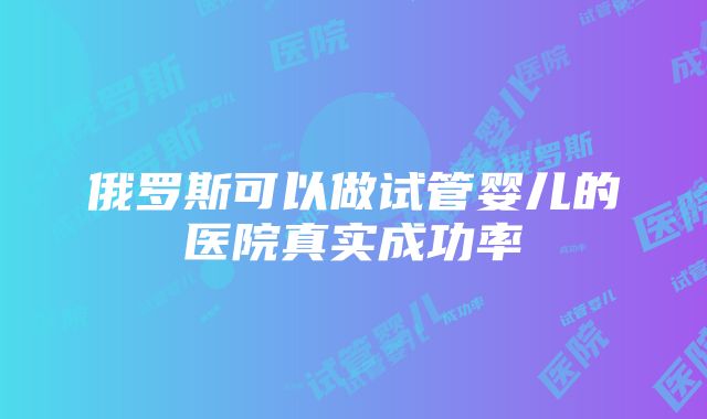 俄罗斯可以做试管婴儿的医院真实成功率