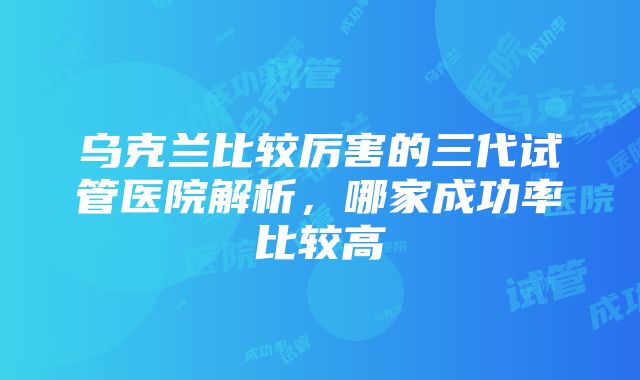 乌克兰比较厉害的三代试管医院解析，哪家成功率比较高