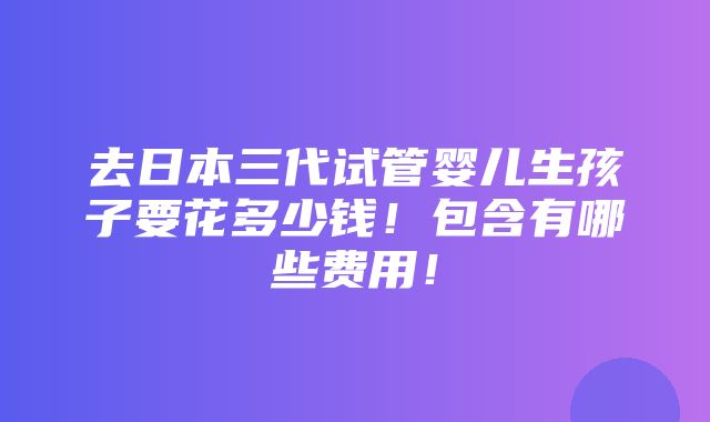 去日本三代试管婴儿生孩子要花多少钱！包含有哪些费用！