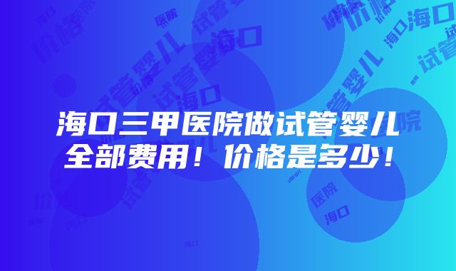 海口三甲医院做试管婴儿全部费用！价格是多少！