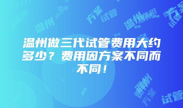 温州做三代试管费用大约多少？费用因方案不同而不同！