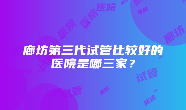 廊坊第三代试管比较好的医院是哪三家？