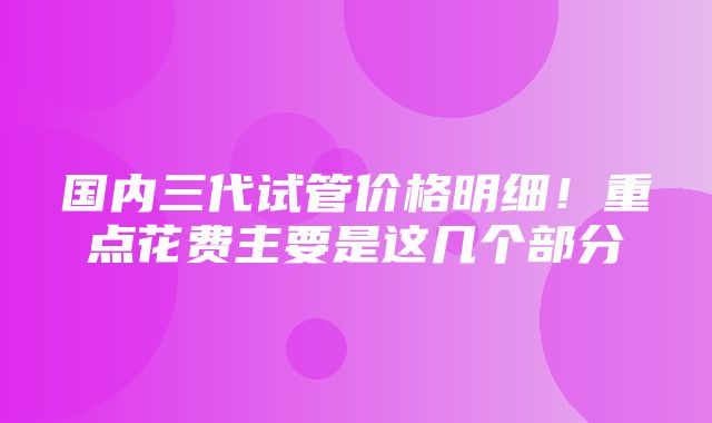 国内三代试管价格明细！重点花费主要是这几个部分