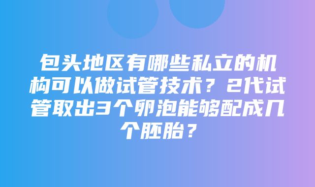 包头地区有哪些私立的机构可以做试管技术？2代试管取出3个卵泡能够配成几个胚胎？