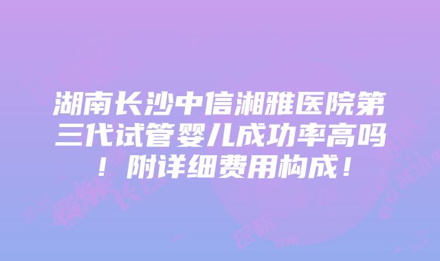 湖南长沙中信湘雅医院第三代试管婴儿成功率高吗！附详细费用构成！