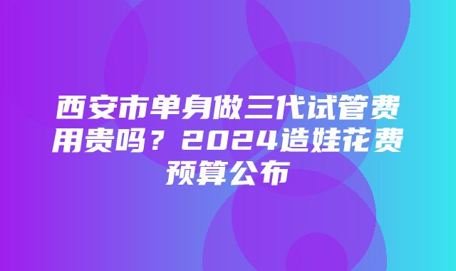 西安市单身做三代试管费用贵吗？2024造娃花费预算公布