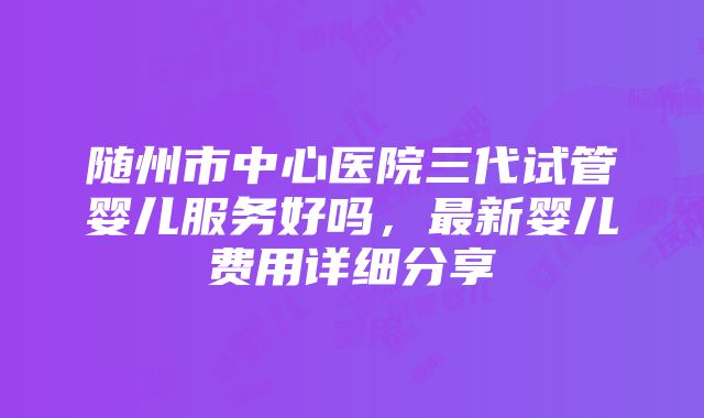 随州市中心医院三代试管婴儿服务好吗，最新婴儿费用详细分享