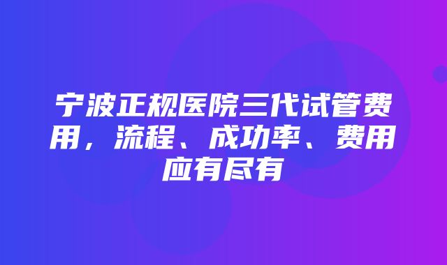 宁波正规医院三代试管费用，流程、成功率、费用应有尽有