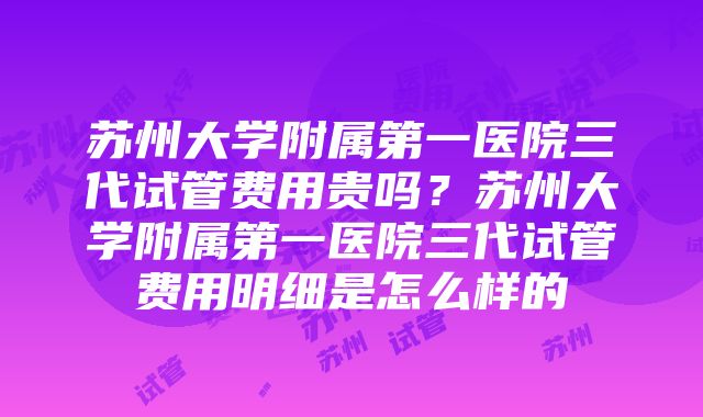 苏州大学附属第一医院三代试管费用贵吗？苏州大学附属第一医院三代试管费用明细是怎么样的