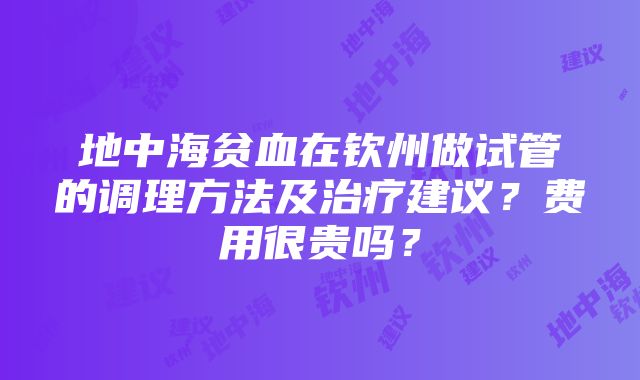 地中海贫血在钦州做试管的调理方法及治疗建议？费用很贵吗？