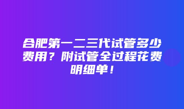 合肥第一二三代试管多少费用？附试管全过程花费明细单！