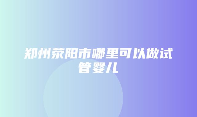 郑州荥阳市哪里可以做试管婴儿