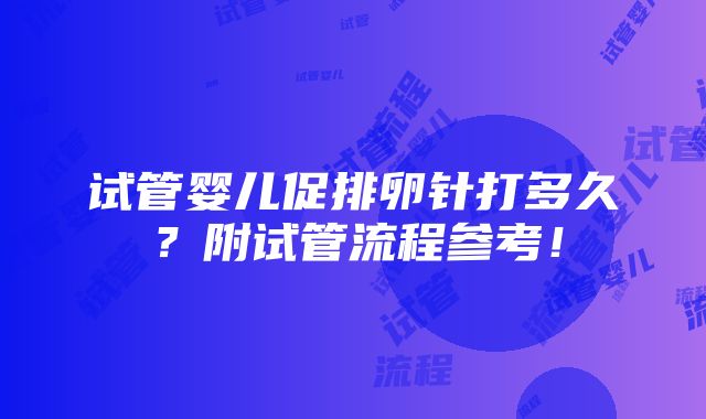 试管婴儿促排卵针打多久？附试管流程参考！