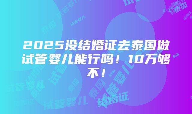 2025没结婚证去泰国做试管婴儿能行吗！10万够不！