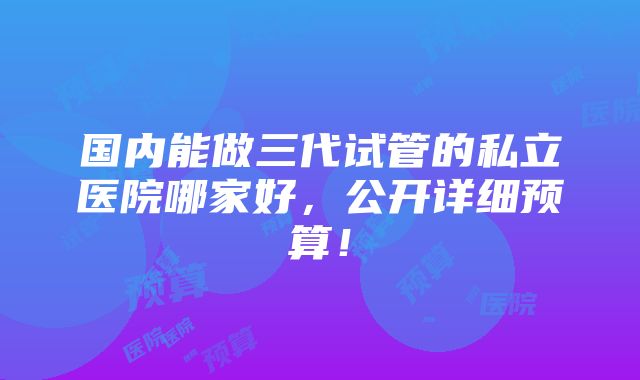 国内能做三代试管的私立医院哪家好，公开详细预算！