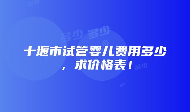 十堰市试管婴儿费用多少，求价格表！