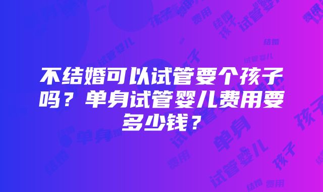 不结婚可以试管要个孩子吗？单身试管婴儿费用要多少钱？