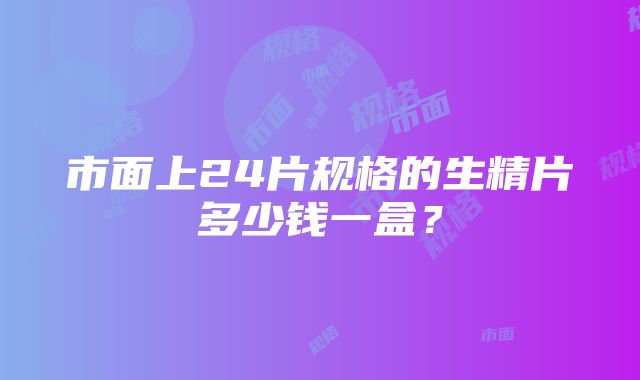 市面上24片规格的生精片多少钱一盒？