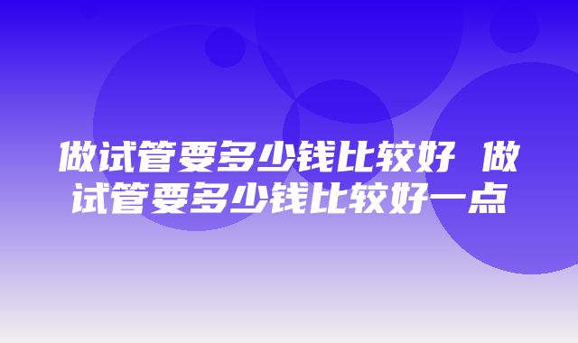 做试管要多少钱比较好 做试管要多少钱比较好一点