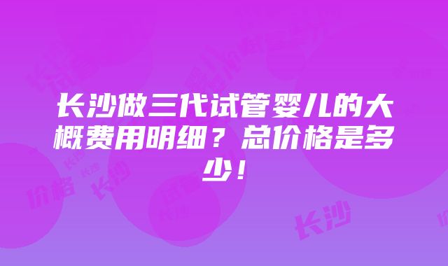 长沙做三代试管婴儿的大概费用明细？总价格是多少！