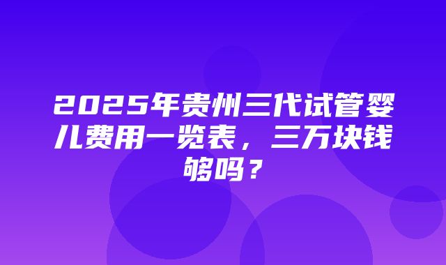 2025年贵州三代试管婴儿费用一览表，三万块钱够吗？