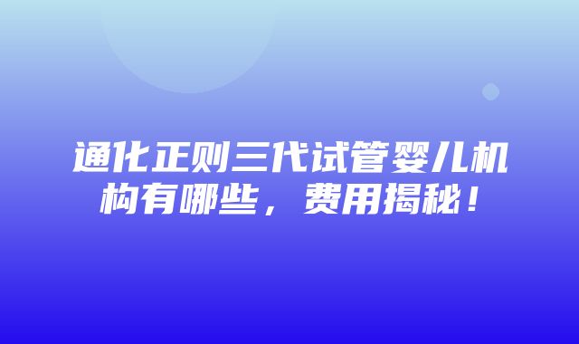 通化正则三代试管婴儿机构有哪些，费用揭秘！