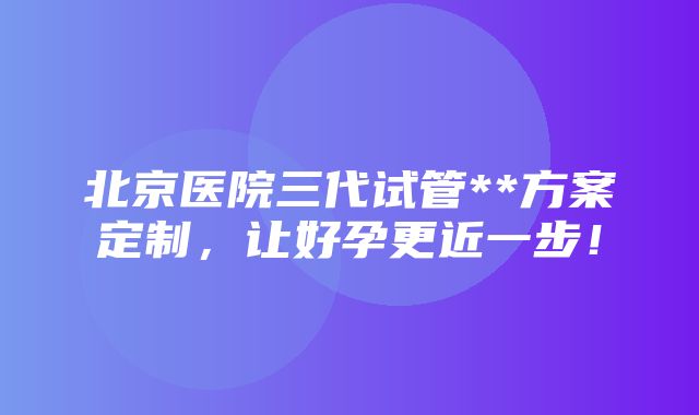 北京医院三代试管**方案定制，让好孕更近一步！