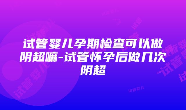 试管婴儿孕期检查可以做阴超嘛-试管怀孕后做几次阴超