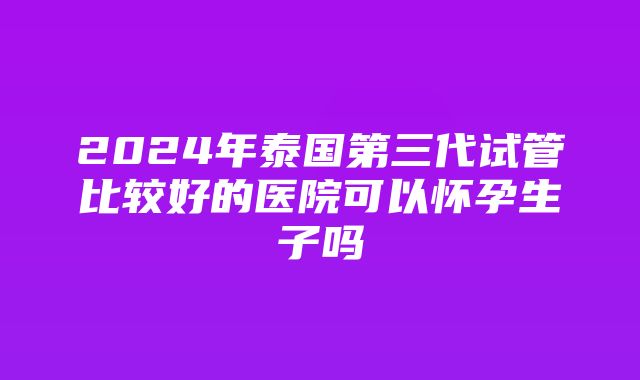 2024年泰国第三代试管比较好的医院可以怀孕生子吗