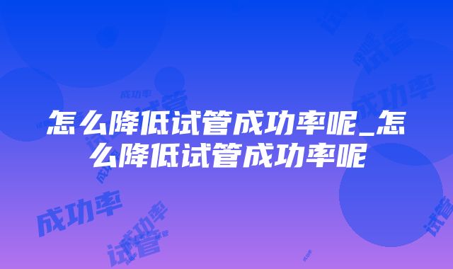 怎么降低试管成功率呢_怎么降低试管成功率呢