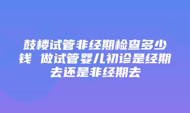 鼓楼试管非经期检查多少钱 做试管婴儿初诊是经期去还是非经期去