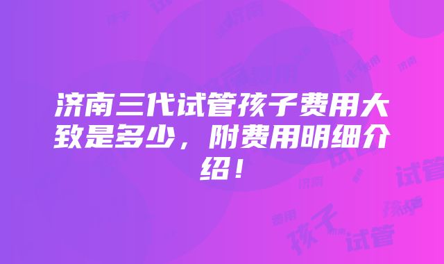 济南三代试管孩子费用大致是多少，附费用明细介绍！