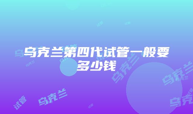 乌克兰第四代试管一般要多少钱