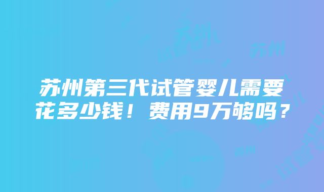 苏州第三代试管婴儿需要花多少钱！费用9万够吗？