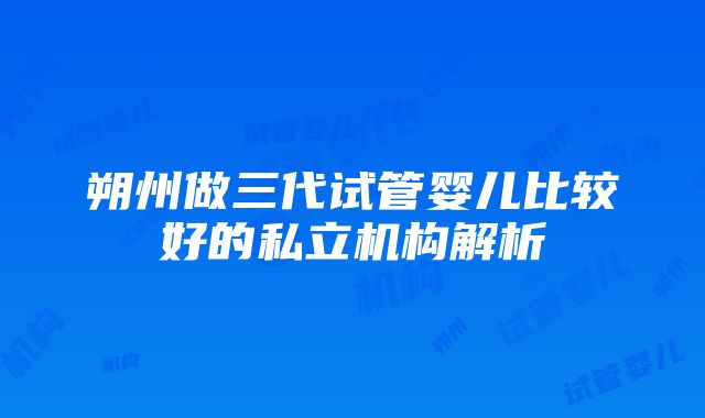 朔州做三代试管婴儿比较好的私立机构解析