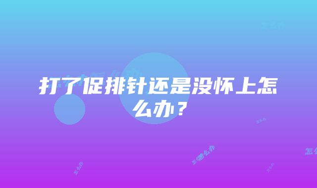 打了促排针还是没怀上怎么办？