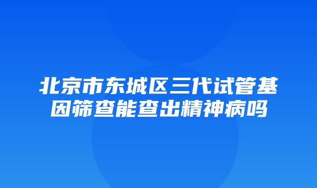 北京市东城区三代试管基因筛查能查出精神病吗