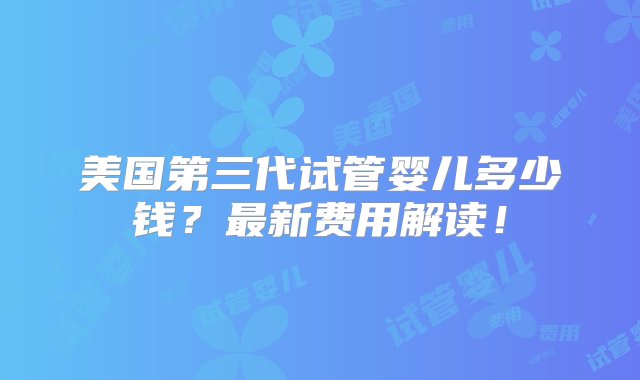 美国第三代试管婴儿多少钱？最新费用解读！