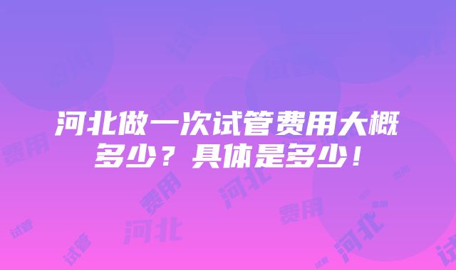 河北做一次试管费用大概多少？具体是多少！