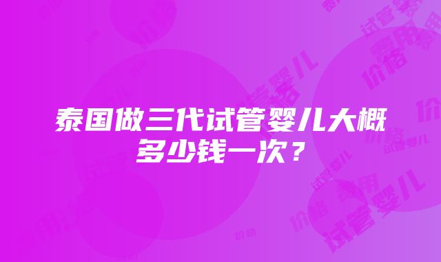 泰国做三代试管婴儿大概多少钱一次？