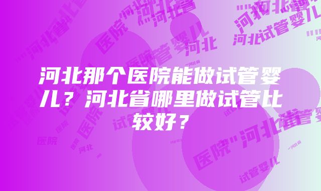 河北那个医院能做试管婴儿？河北省哪里做试管比较好？